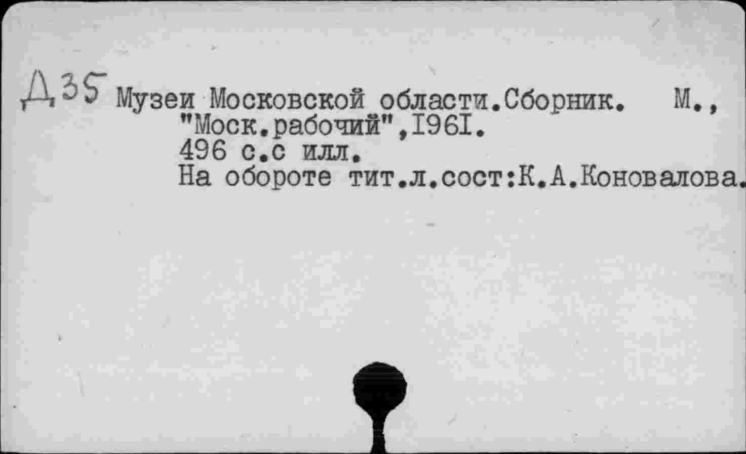 ﻿Музеи Московской области.Сборник. М., "Моск.рабочий",1961. 496 с.с илл.
На обороте тит.л.сост:К.А.Коновалова.